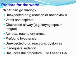 Prepare for the worst
What can go wrong?
 Unexpected drug reaction or anaphylaxis
 Vomit and aspirate
 Obstructed airway (e.g. laryngospasm,
tongue)
 Apnoea, respiratory arrest
 Profound hypotension
 Unexpected drug reactions: dystonias
 Inadequate sedation
 Unsuccessful procedure… still needs GA
 