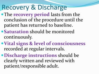 Recovery & Discharge
The recovery period lasts from the
conclusion of the procedure until the
patient has returned to baseline.
Saturation should be monitored
continuously.
Vital signs & level of consciousness
recorded at regular intervals.
Discharge instructions should be
clearly written and reviewed with
patient/responsible adult.
 