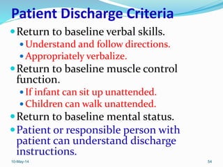 Patient Discharge Criteria
Return to baseline verbal skills.
 Understand and follow directions.
 Appropriately verbalize.
Return to baseline muscle control
function.
 If infant can sit up unattended.
 Children can walk unattended.
Return to baseline mental status.
Patient or responsible person with
patient can understand discharge
instructions.
10-May-14 54
 