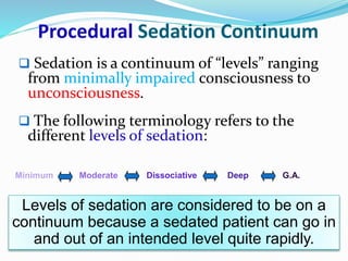 Procedural Sedation Continuum
 Sedation is a continuum of “levels” ranging
from minimally impaired consciousness to
unconsciousness.
 The following terminology refers to the
different levels of sedation:
Minimum Moderate Dissociative Deep G.A.
Levels of sedation are considered to be on a
continuum because a sedated patient can go in
and out of an intended level quite rapidly.
 