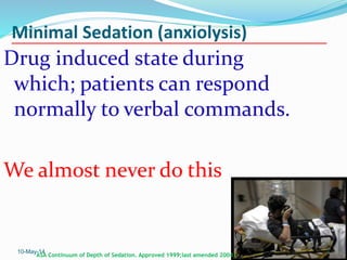 Minimal Sedation (anxiolysis)
Drug induced state during
which; patients can respond
normally to verbal commands.
We almost never do this
10-May-14 7
ASA Continuum of Depth of Sedation. Approved 1999;last amended 2004.
 