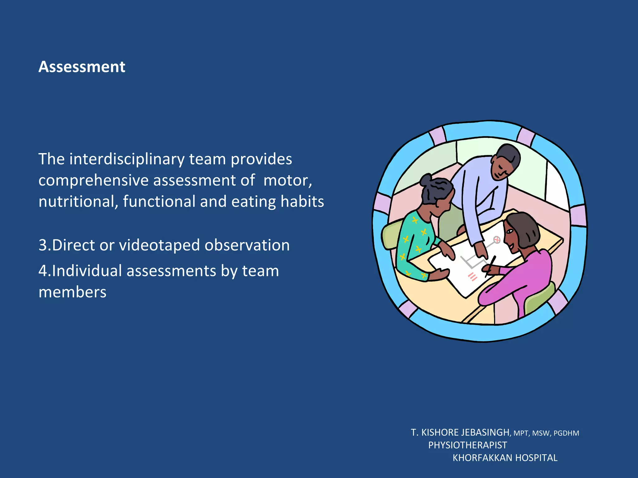 Assessment The interdisciplinary team provides comprehensive assessment of  motor, nutritional, functional and eating habits Direct or videotaped observation Individual assessments by team members T. KISHORE JEBASINGH , MPT, MSW, PGDHM  PHYSIOTHERAPIST  KHORFAKKAN HOSPITAL 