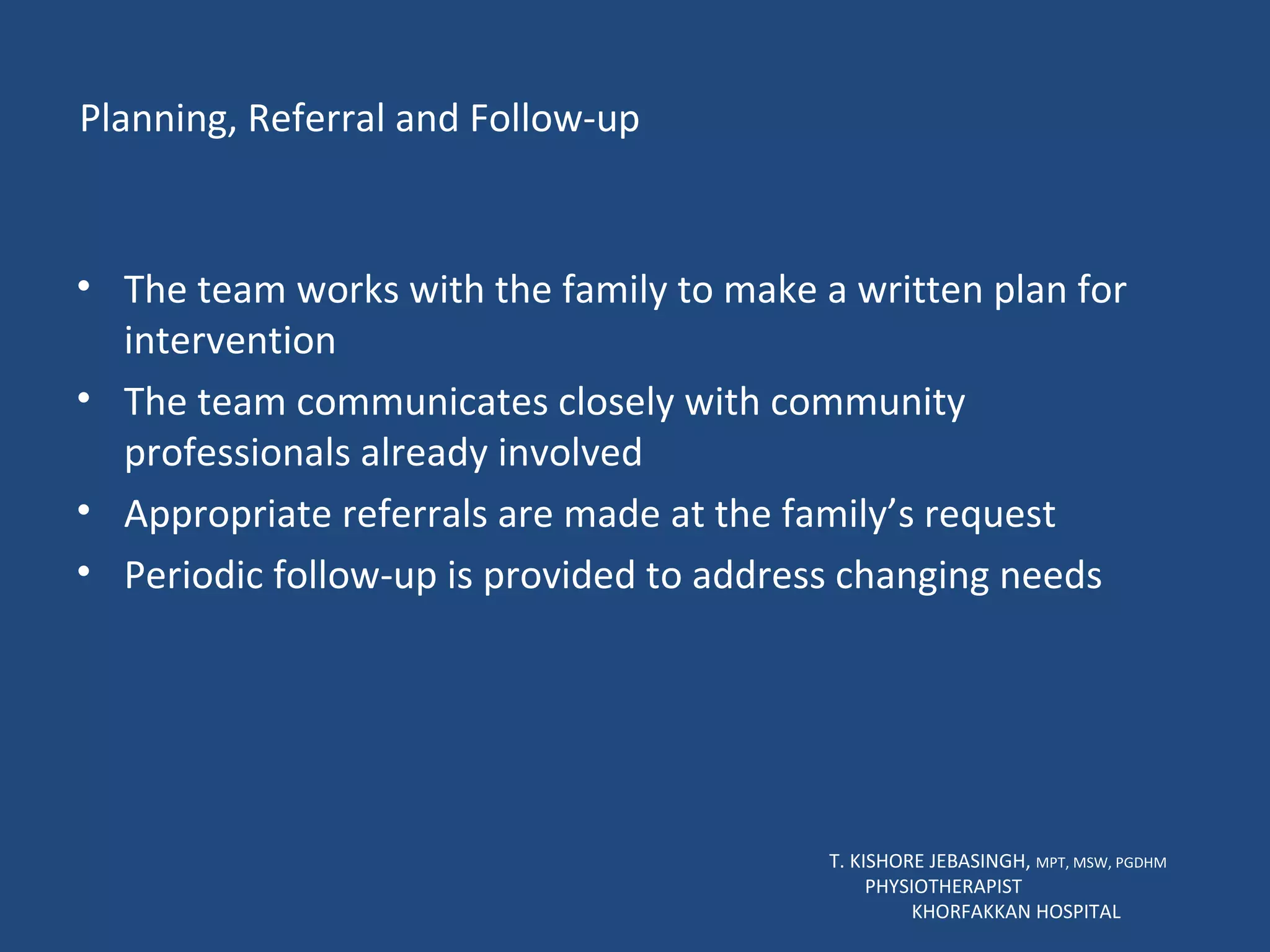 Planning, Referral and Follow-up The team works with the family to make a written plan for intervention The team communicates closely with community professionals already involved Appropriate referrals are made at the family’s request Periodic follow-up is provided to address changing needs  T. KISHORE JEBASINGH,  MPT, MSW, PGDHM  PHYSIOTHERAPIST  KHORFAKKAN HOSPITAL 