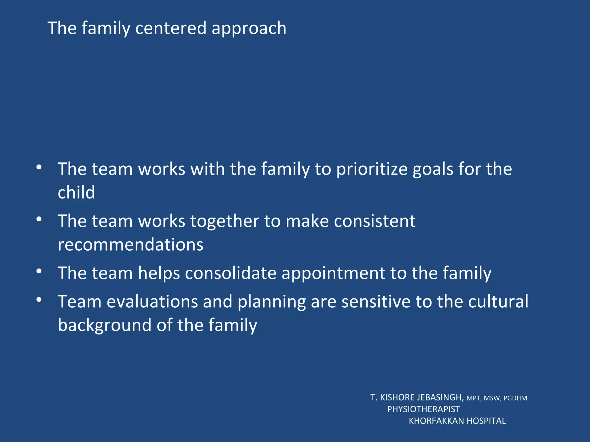The family centered approach The team works with the family to prioritize goals for the child The team works together to make consistent  recommendations The team helps consolidate appointment to the family Team evaluations and planning are sensitive to the cultural background of the family T. KISHORE JEBASINGH,  MPT, MSW, PGDHM  PHYSIOTHERAPIST  KHORFAKKAN HOSPITAL 