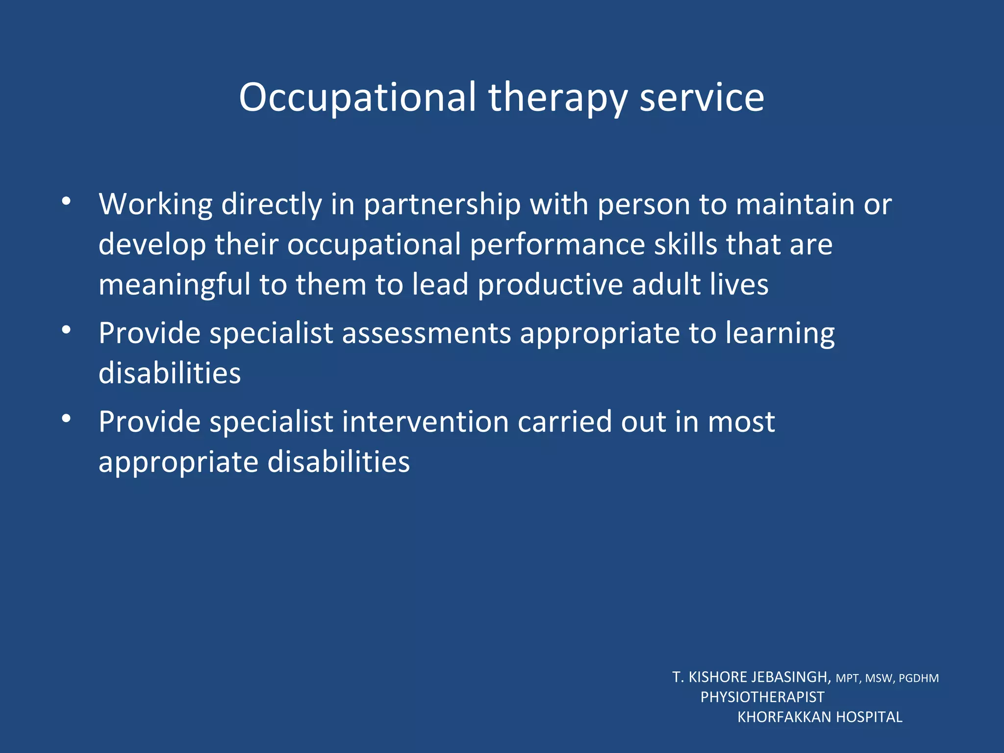 Occupational therapy service Working directly in partnership with person to maintain or develop their occupational performance skills that are meaningful to them to lead productive adult lives Provide specialist assessments appropriate to learning disabilities Provide specialist intervention carried out in most appropriate disabilities T. KISHORE JEBASINGH,  MPT, MSW, PGDHM  PHYSIOTHERAPIST  KHORFAKKAN HOSPITAL 
