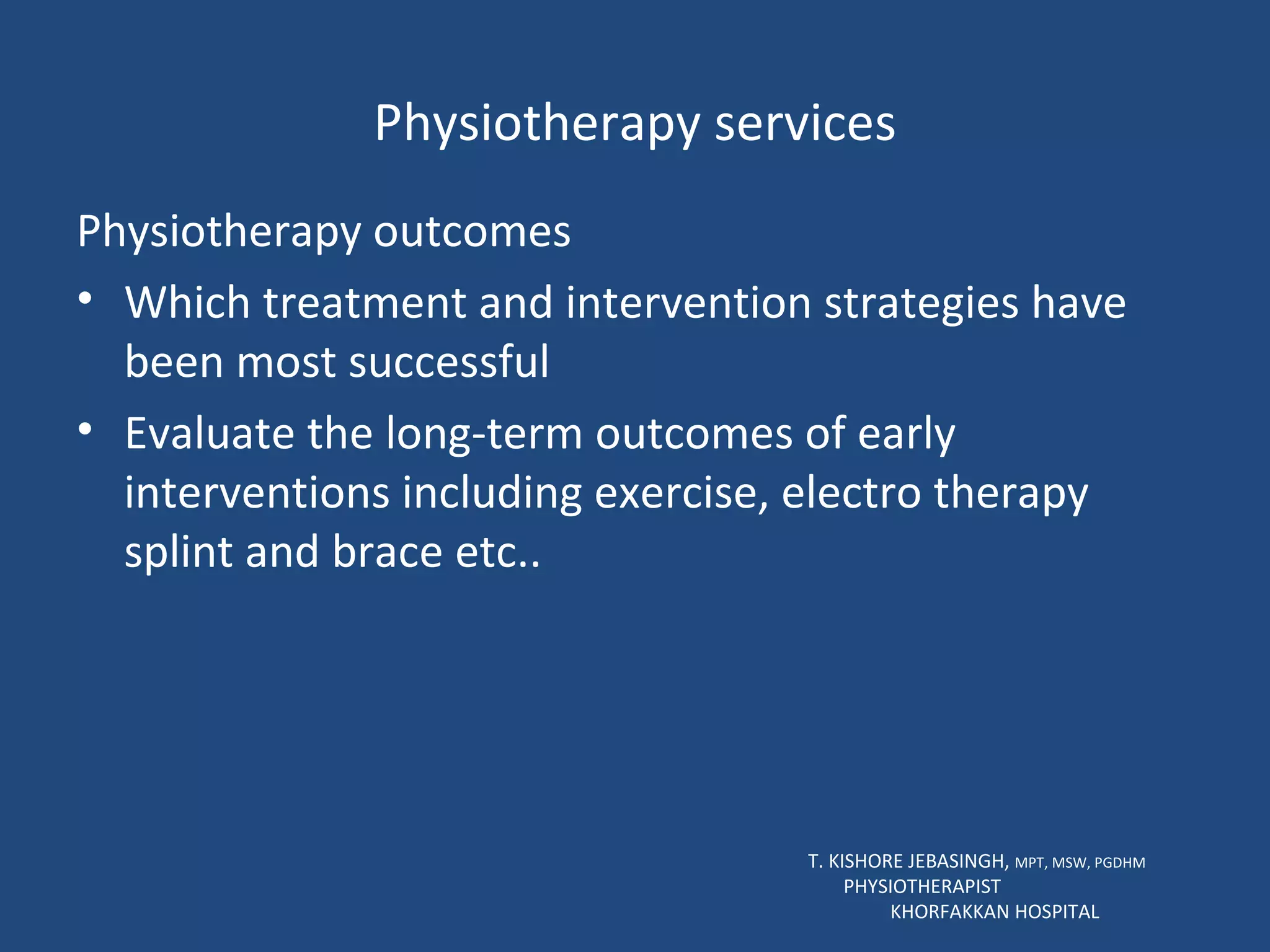 Physiotherapy services Physiotherapy outcomes Which treatment and intervention strategies have been most successful Evaluate the long-term outcomes of early interventions including exercise, electro therapy splint and brace etc.. T. KISHORE JEBASINGH,  MPT, MSW, PGDHM  PHYSIOTHERAPIST  KHORFAKKAN HOSPITAL 