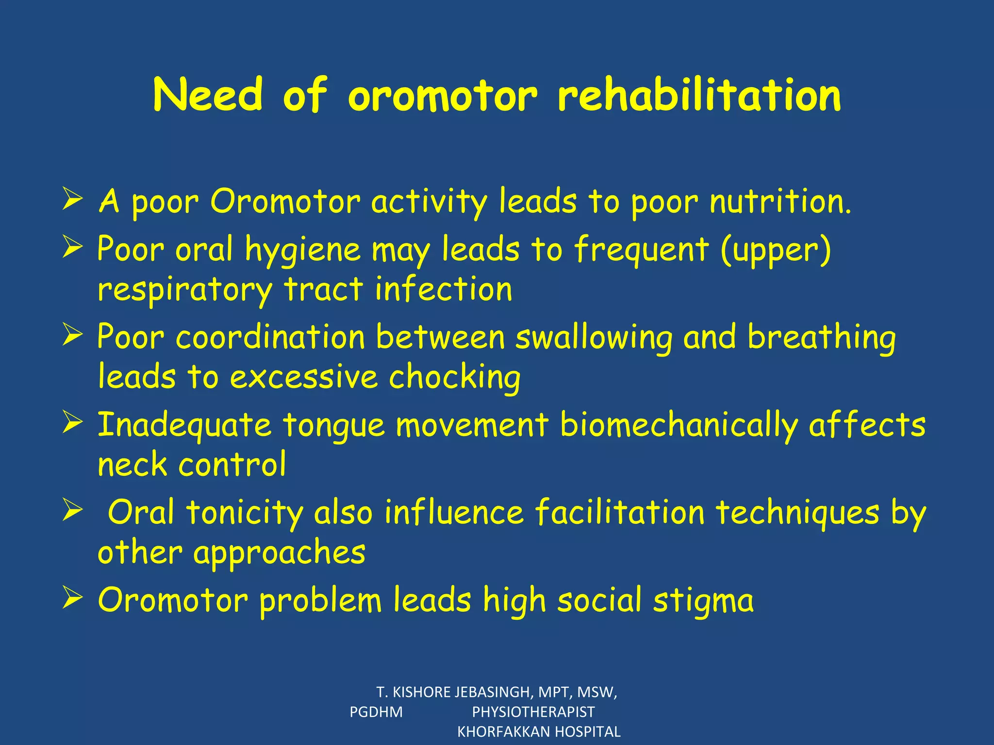 Need of oromotor rehabilitation A poor Oromotor activity leads to poor nutrition.  Poor oral hygiene may leads to frequent (upper) respiratory tract infection Poor coordination between swallowing and breathing leads to excessive chocking Inadequate tongue movement  biomechanically affects neck control  Oral tonicity also influence facilitation techniques by other approaches Oromotor problem leads high social stigma T. KISHORE JEBASINGH, MPT, MSW, PGDHM  PHYSIOTHERAPIST  KHORFAKKAN HOSPITAL 