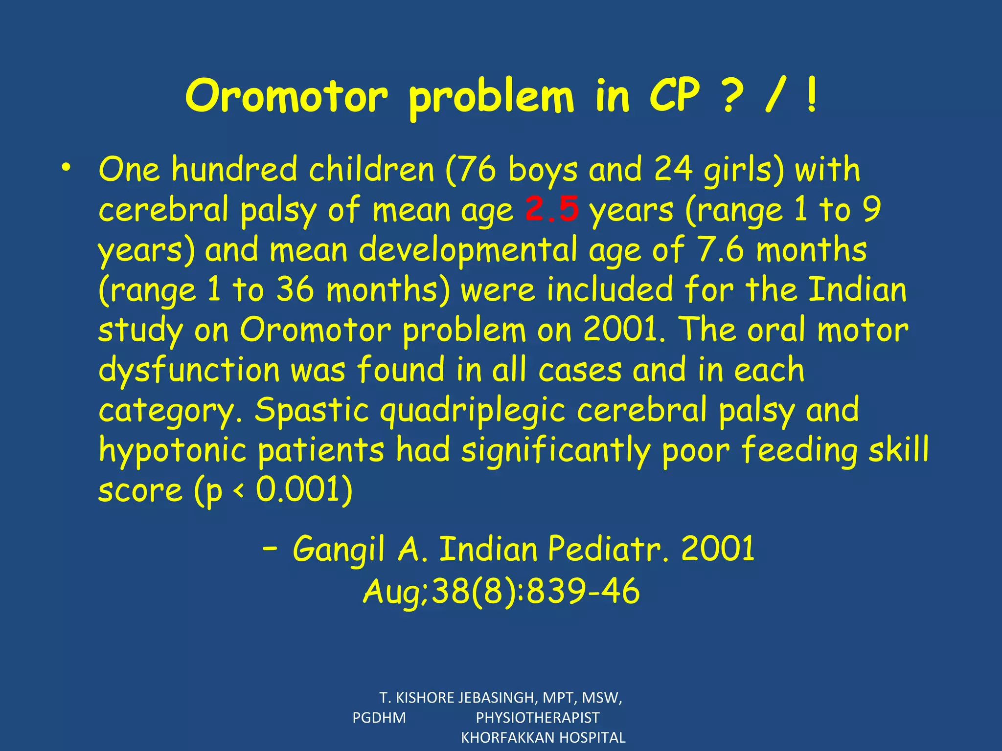 Oromotor problem in CP ? / ! One hundred children (76 boys and 24 girls) with cerebral palsy of mean age  2.5  years (range 1 to 9 years) and mean developmental age of 7.6 months (range 1 to 36 months) were included for the Indian study on Oromotor problem on 2001. The oral motor dysfunction was found in all cases and in each category. Spastic quadriplegic cerebral palsy and hypotonic patients had significantly poor feeding skill score (p < 0.001)  -  Gangil A. Indian Pediatr. 2001  Aug;38(8):839-46  T. KISHORE JEBASINGH, MPT, MSW, PGDHM  PHYSIOTHERAPIST  KHORFAKKAN HOSPITAL 