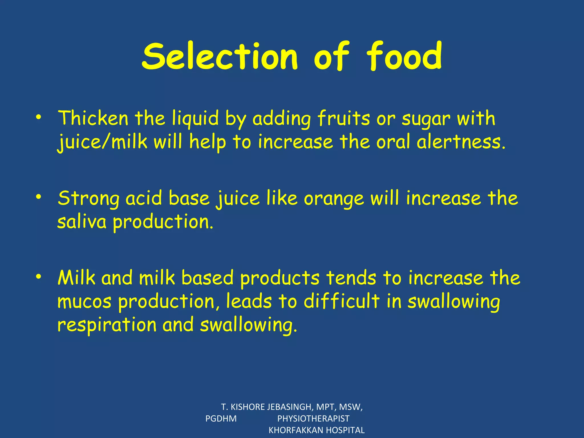 Selection of food Thicken the liquid by adding fruits or sugar with juice/milk will help to increase the oral alertness.    Strong acid base juice like orange will increase the saliva production.    Milk and milk based products tends to increase the mucos production, leads to difficult in swallowing respiration and swallowing.  T. KISHORE JEBASINGH, MPT, MSW, PGDHM  PHYSIOTHERAPIST  KHORFAKKAN HOSPITAL 
