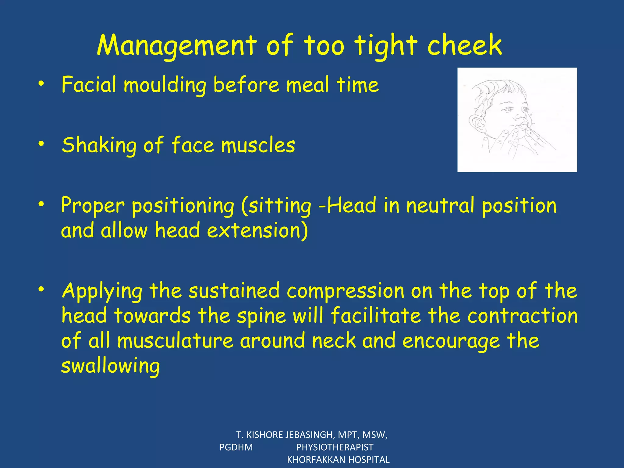 Management of too tight cheek Facial moulding before meal time Shaking of face muscles Proper positioning (sitting -Head in neutral position and allow head extension) Applying the sustained compression on the top of the head towards the spine will facilitate the contraction of all musculature around neck and encourage the swallowing T. KISHORE JEBASINGH, MPT, MSW, PGDHM  PHYSIOTHERAPIST  KHORFAKKAN HOSPITAL 