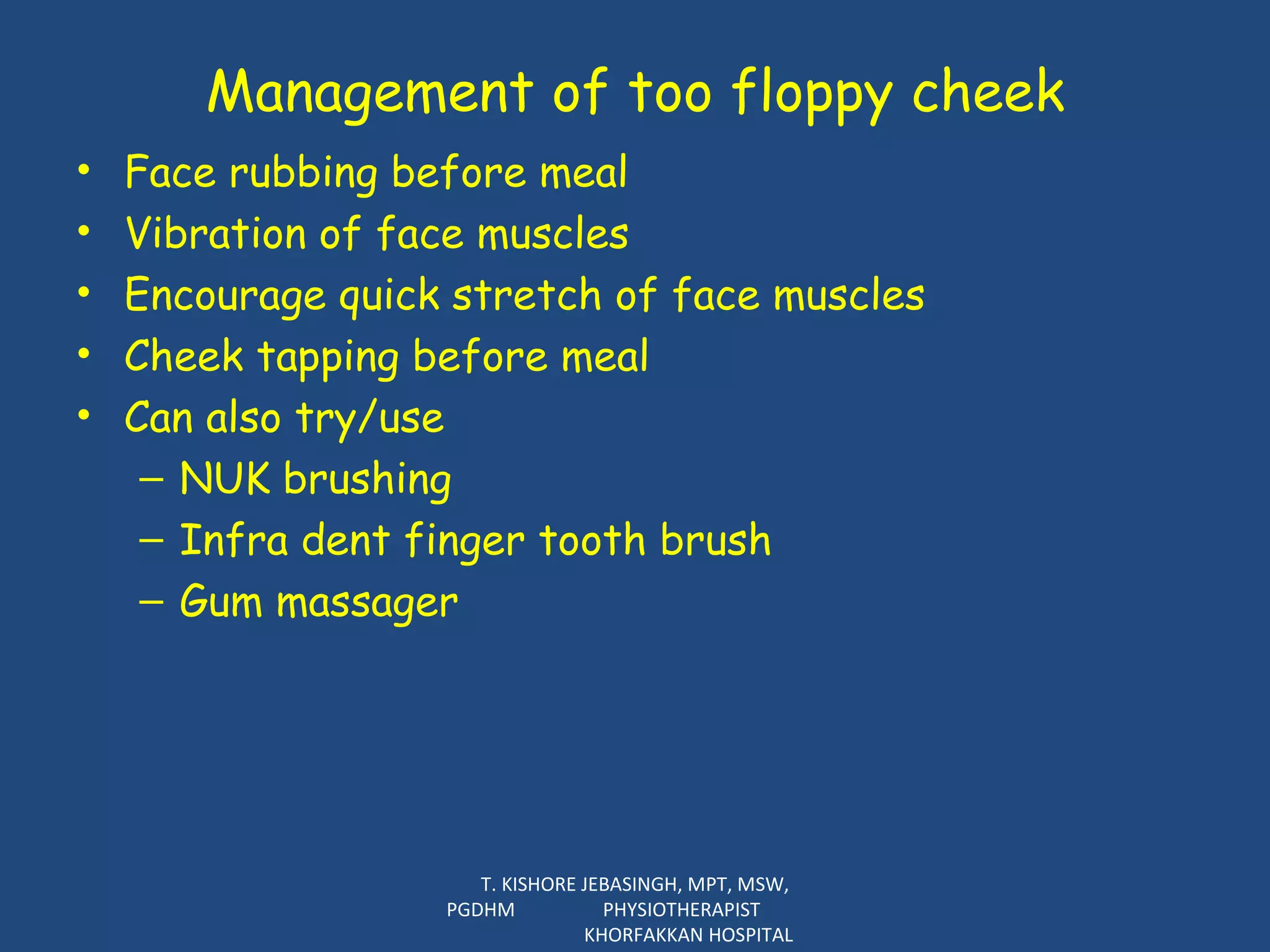 Management of too floppy cheek Face rubbing before meal Vibration of face muscles Encourage quick stretch of face muscles  Cheek tapping before meal Can also try/use  NUK brushing Infra dent finger tooth brush Gum massager T. KISHORE JEBASINGH, MPT, MSW, PGDHM  PHYSIOTHERAPIST  KHORFAKKAN HOSPITAL 