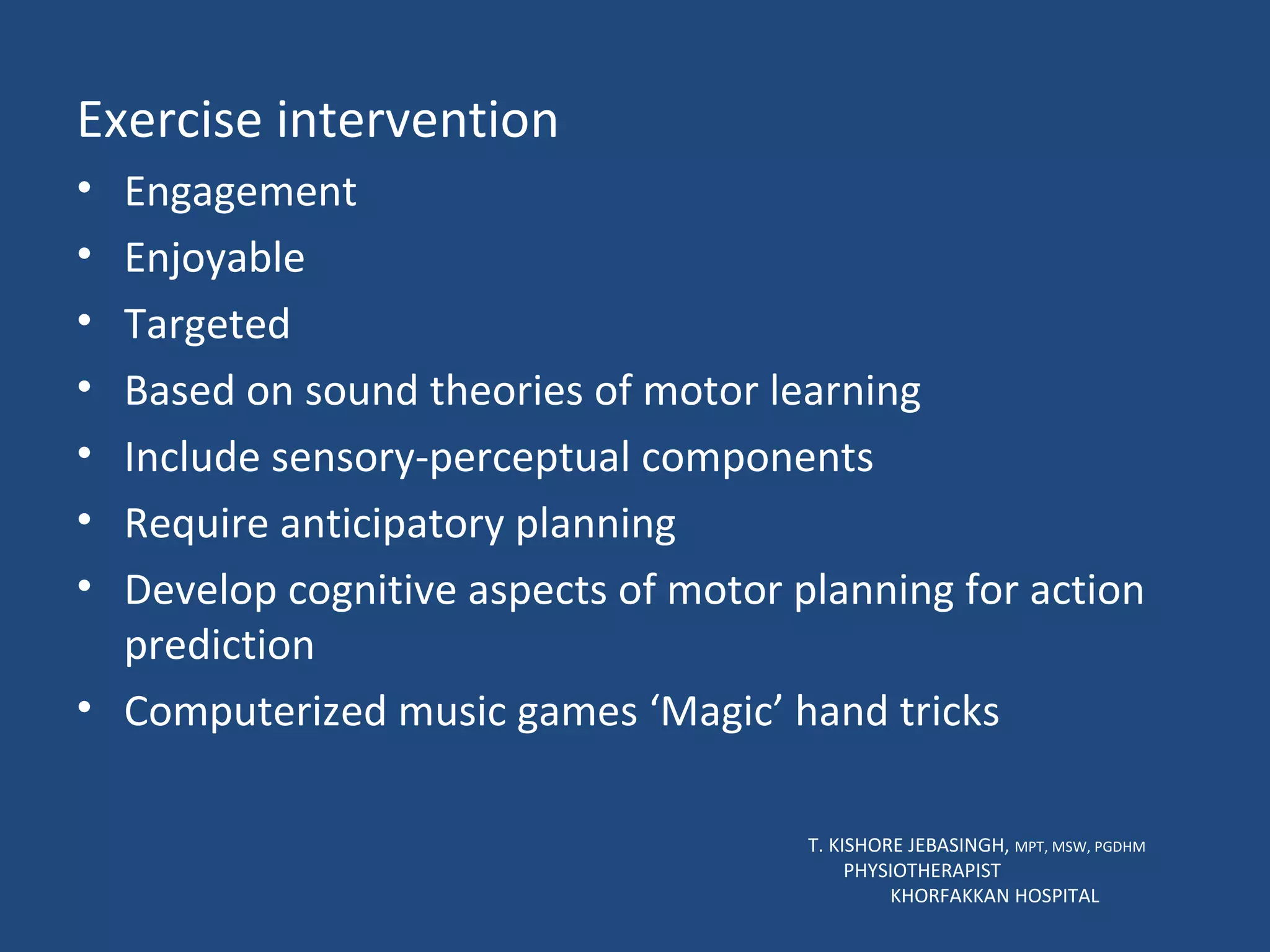 Exercise intervention Engagement Enjoyable Targeted Based on sound theories of motor learning Include sensory-perceptual components Require anticipatory planning Develop cognitive aspects of motor planning for action prediction Computerized music games ‘Magic’ hand tricks  T. KISHORE JEBASINGH,  MPT, MSW, PGDHM  PHYSIOTHERAPIST  KHORFAKKAN HOSPITAL 
