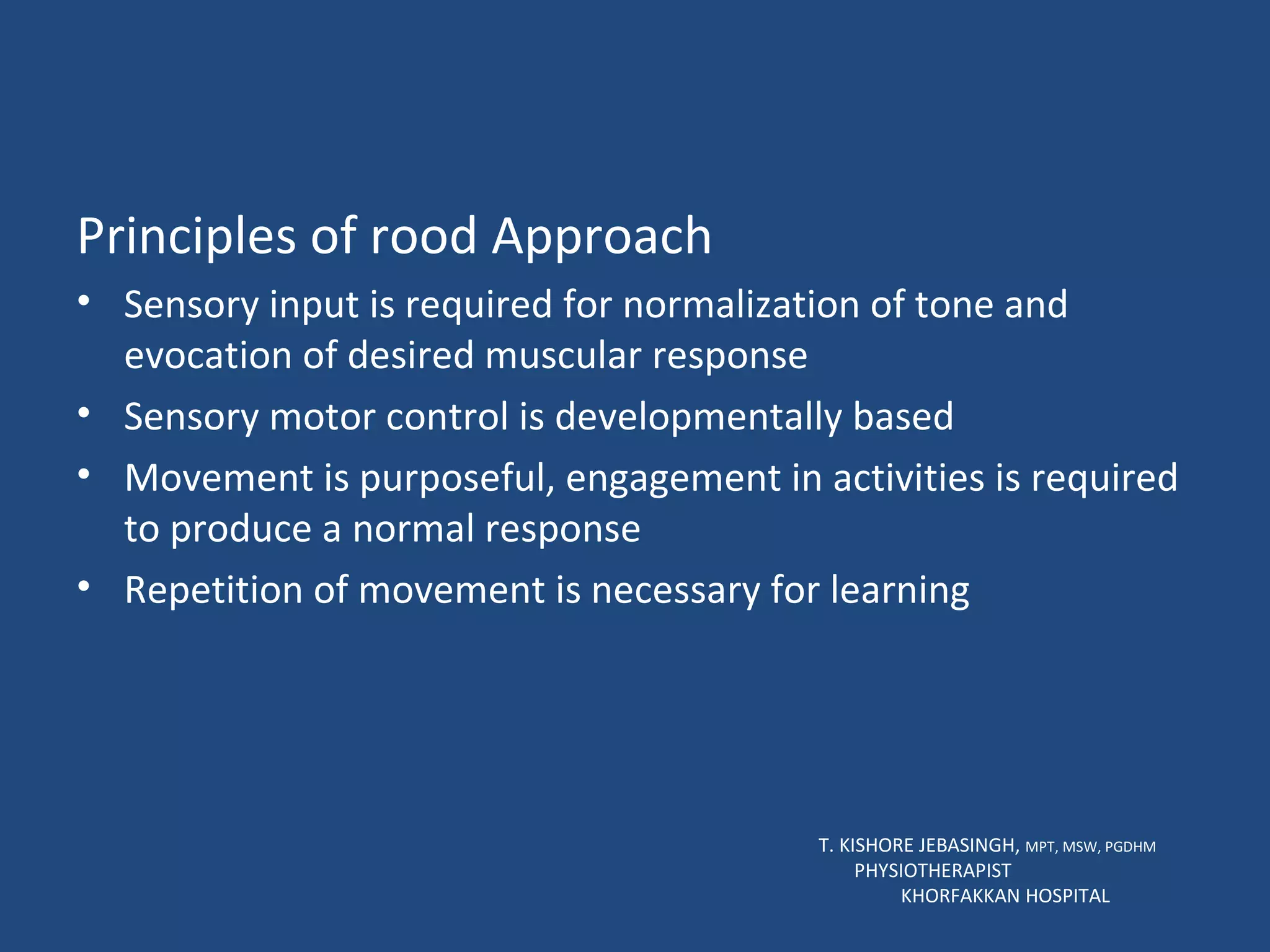 Principles of rood Approach Sensory input is required for normalization of tone and evocation of desired muscular response Sensory motor control is developmentally based Movement is purposeful, engagement in activities is required to produce a normal response Repetition of movement is necessary for learning T. KISHORE JEBASINGH,  MPT, MSW, PGDHM  PHYSIOTHERAPIST  KHORFAKKAN HOSPITAL 