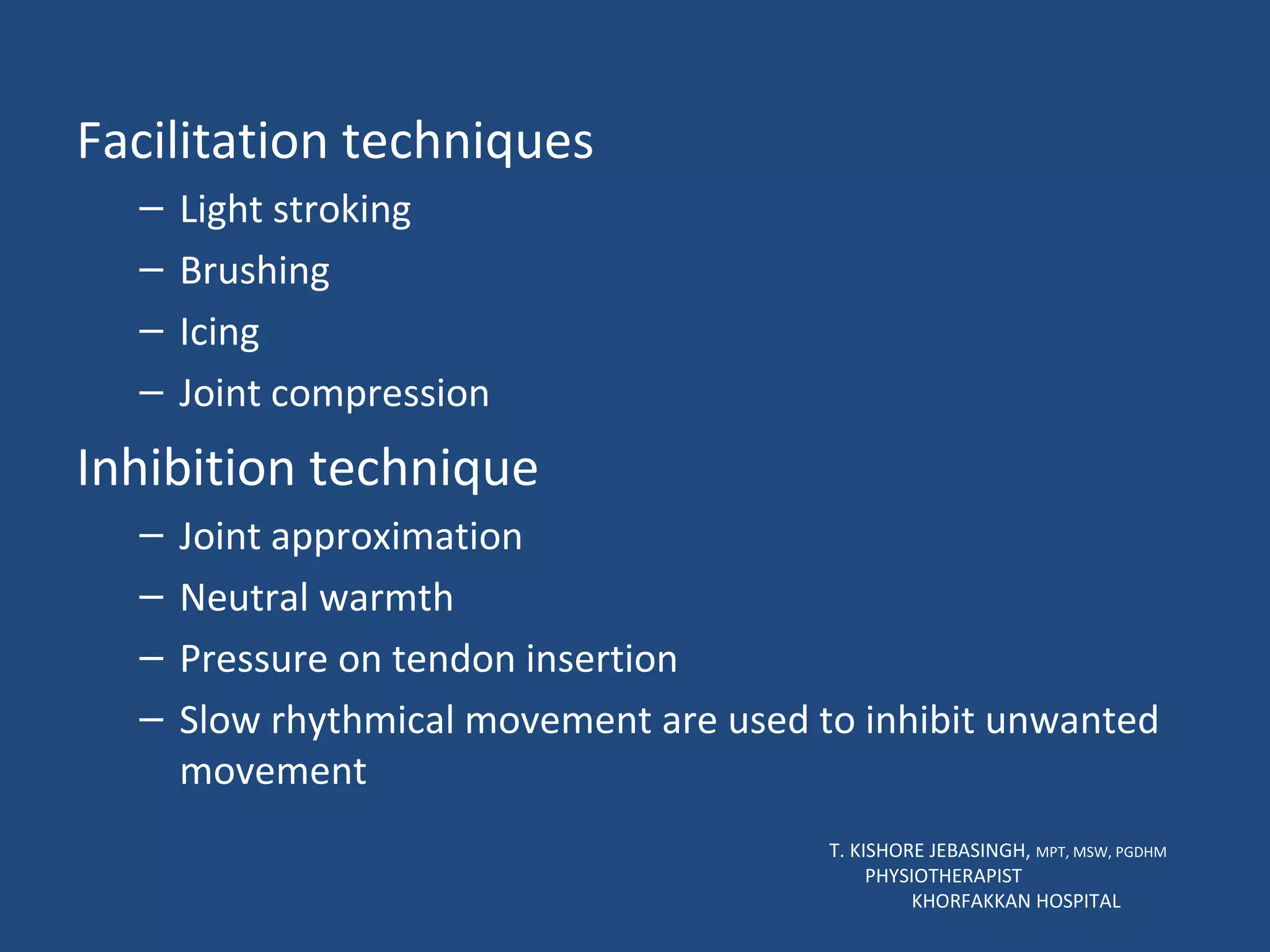 Facilitation techniques Light stroking Brushing Icing Joint compression Inhibition technique Joint approximation Neutral warmth Pressure on tendon insertion Slow rhythmical movement are used to inhibit unwanted movement T. KISHORE JEBASINGH,  MPT, MSW, PGDHM  PHYSIOTHERAPIST  KHORFAKKAN HOSPITAL 
