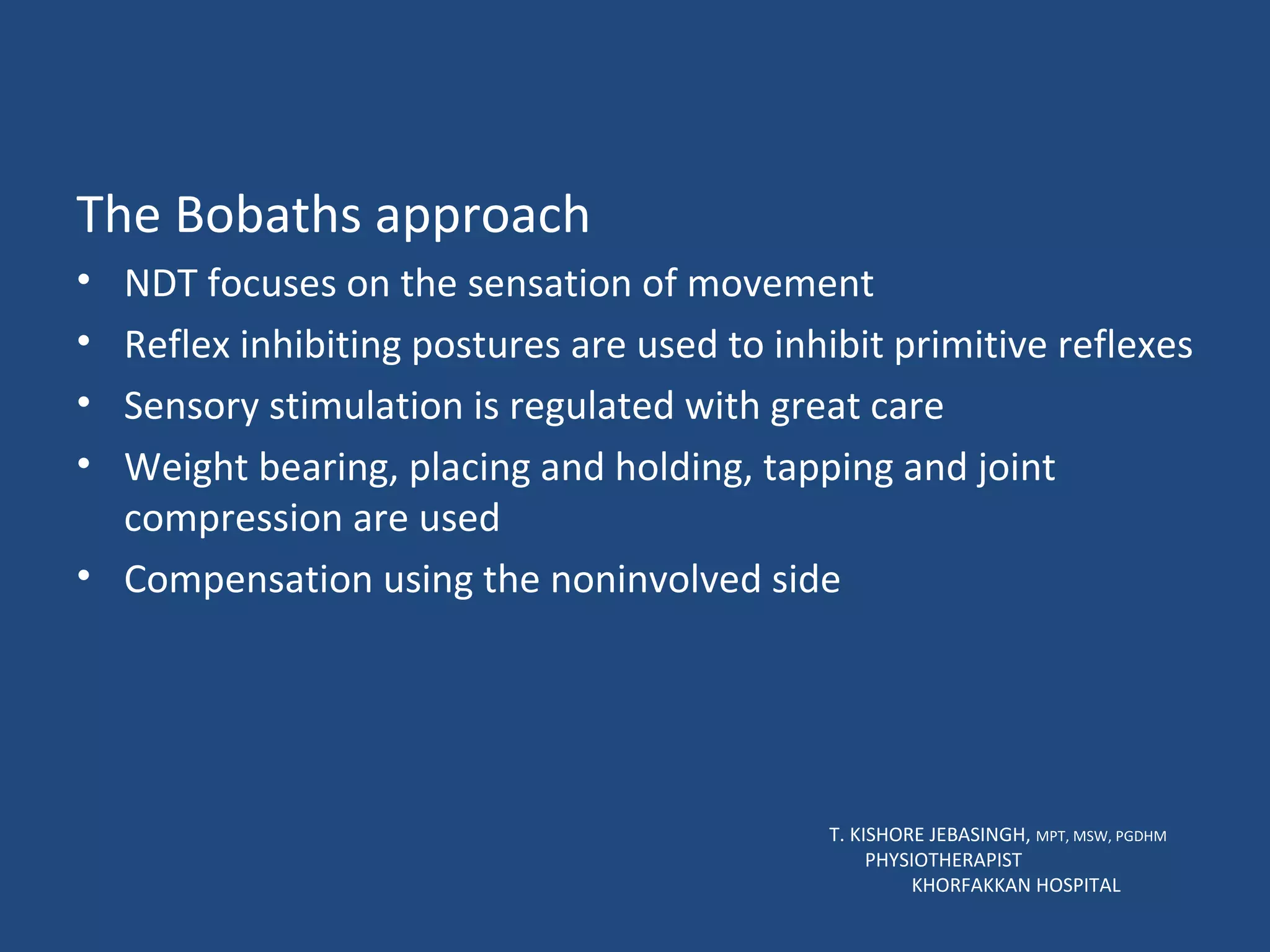 The Bobaths approach NDT focuses on the sensation of movement Reflex inhibiting postures are used to inhibit primitive reflexes Sensory stimulation is regulated with great care Weight bearing, placing and holding, tapping and joint compression are used Compensation using the noninvolved side T. KISHORE JEBASINGH,  MPT, MSW, PGDHM  PHYSIOTHERAPIST  KHORFAKKAN HOSPITAL 