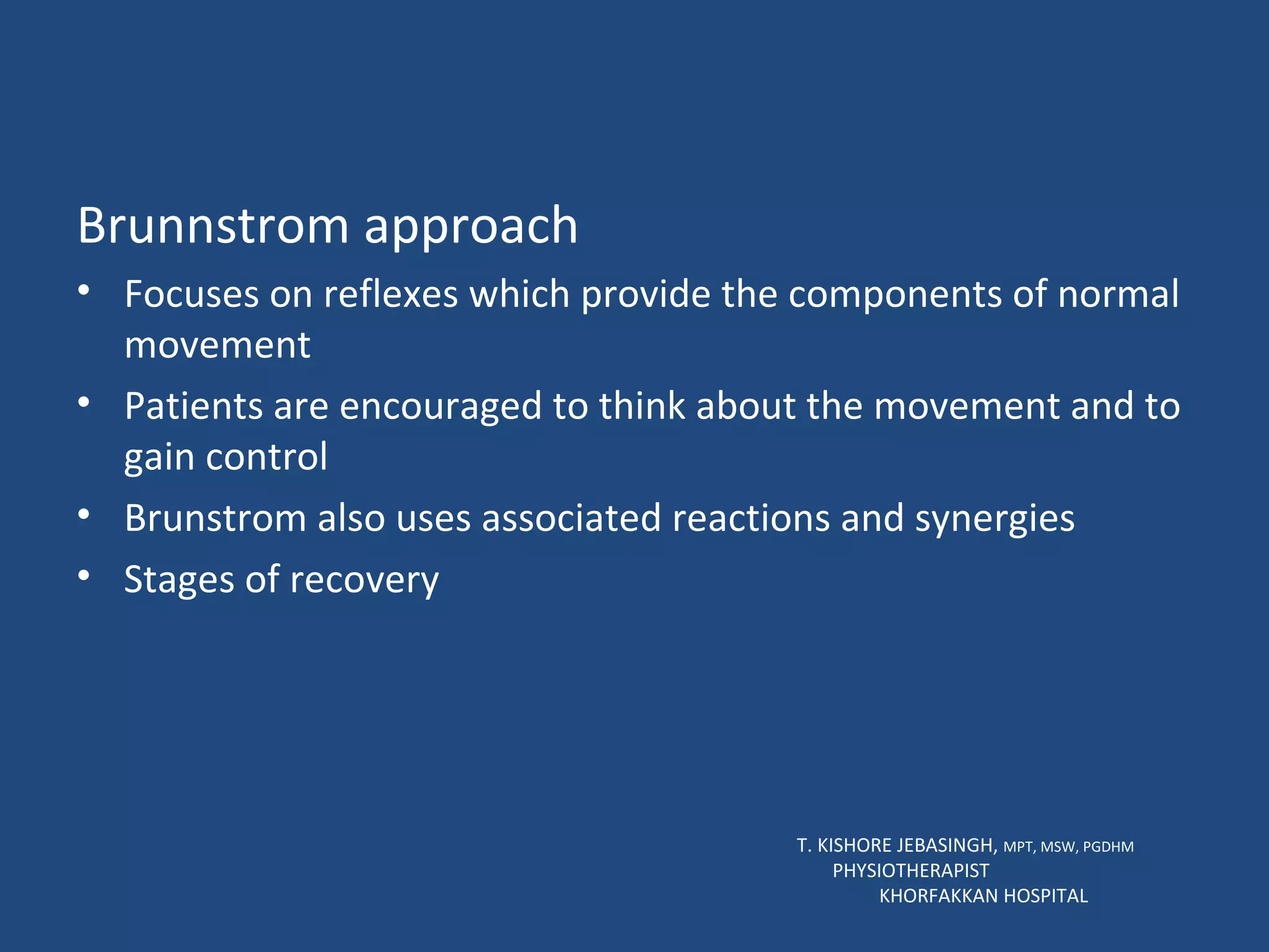 Brunnstrom approach Focuses on reflexes which provide the components of normal movement Patients are encouraged to think about the movement and to gain control Brunstrom also uses associated reactions and synergies Stages of recovery T. KISHORE JEBASINGH,  MPT, MSW, PGDHM  PHYSIOTHERAPIST  KHORFAKKAN HOSPITAL 