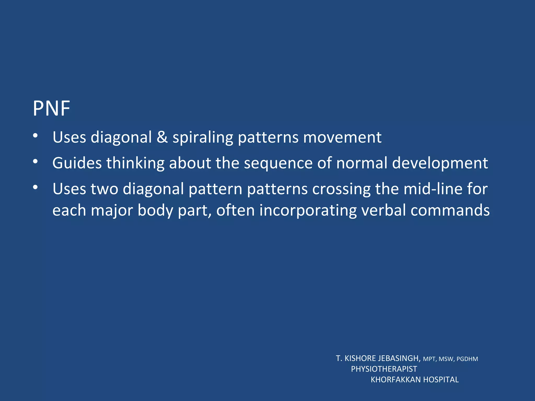PNF Uses diagonal & spiraling patterns movement Guides thinking about the sequence of normal development Uses two diagonal pattern patterns crossing the mid-line for each major body part, often incorporating verbal commands T. KISHORE JEBASINGH,  MPT, MSW, PGDHM  PHYSIOTHERAPIST  KHORFAKKAN HOSPITAL 