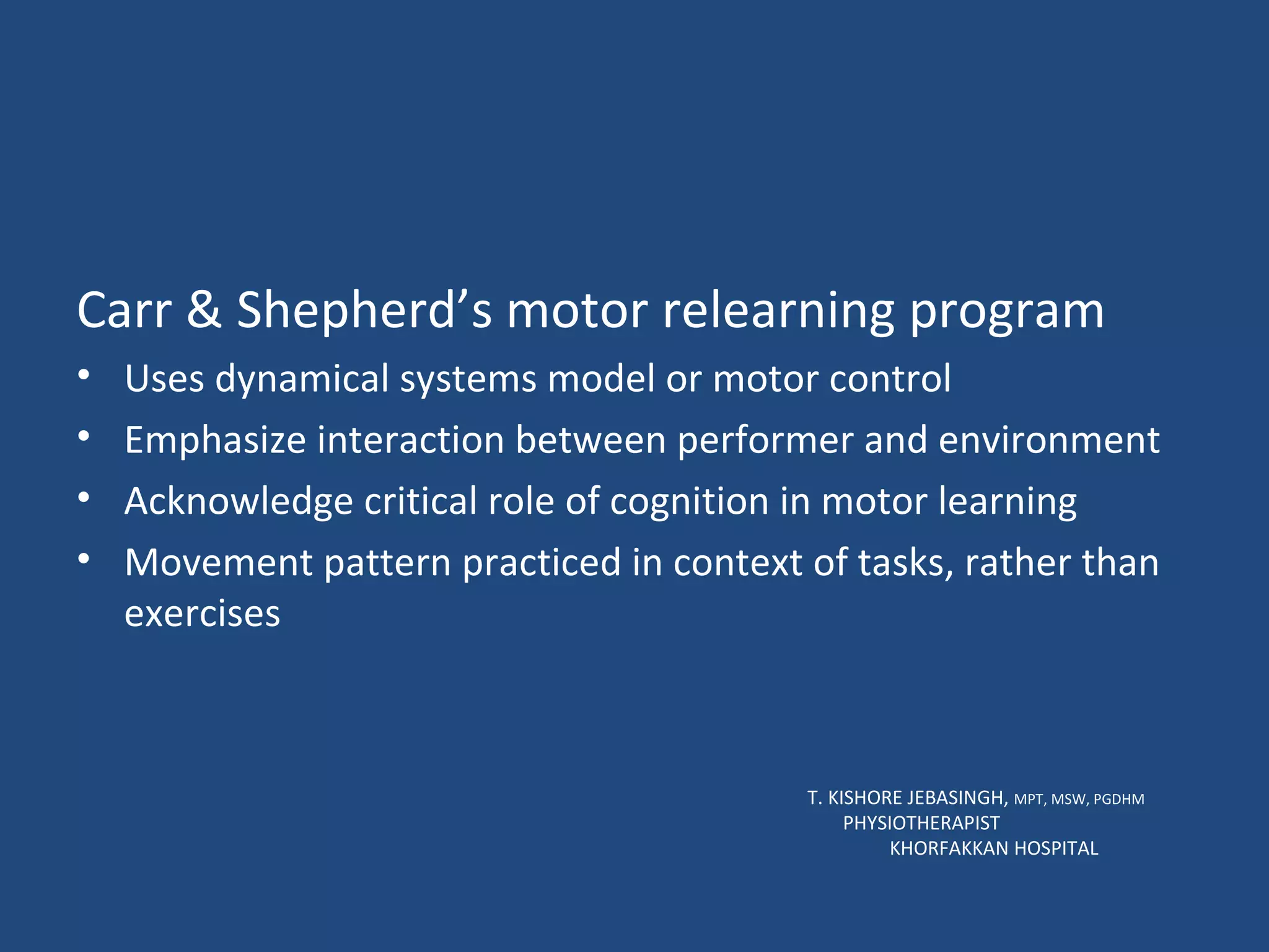 Carr & Shepherd’s motor relearning program Uses dynamical systems model or motor control Emphasize interaction between performer and environment Acknowledge critical role of cognition in motor learning Movement pattern practiced in context of tasks, rather than exercises T. KISHORE JEBASINGH,  MPT, MSW, PGDHM  PHYSIOTHERAPIST  KHORFAKKAN HOSPITAL 