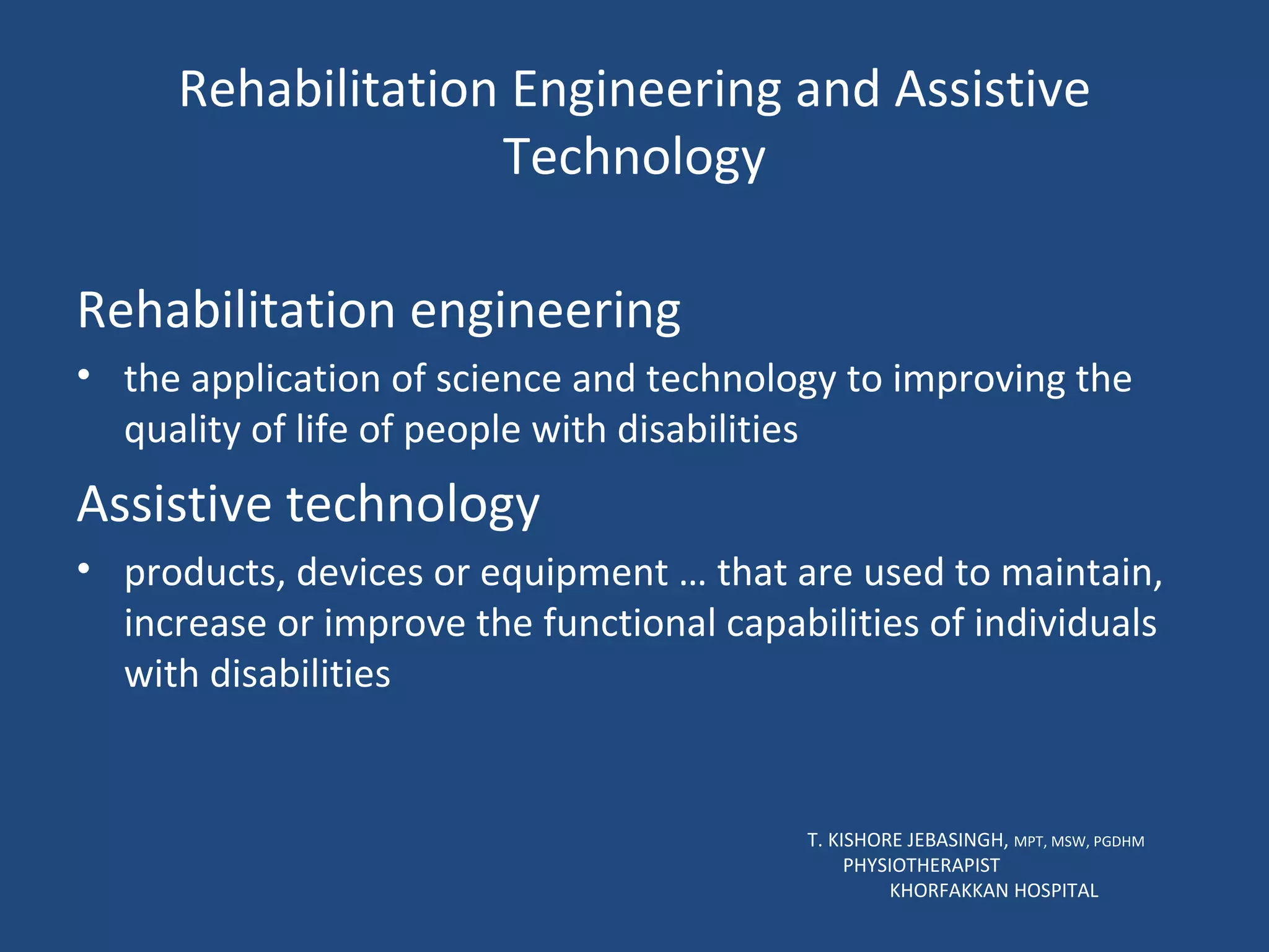 Rehabilitation Engineering and Assistive Technology Rehabilitation engineering the application of science and technology to improving the quality of life of people with disabilities Assistive technology products, devices or equipment … that are used to maintain, increase or improve the functional capabilities of individuals with disabilities  T. KISHORE JEBASINGH,  MPT, MSW, PGDHM  PHYSIOTHERAPIST  KHORFAKKAN HOSPITAL 