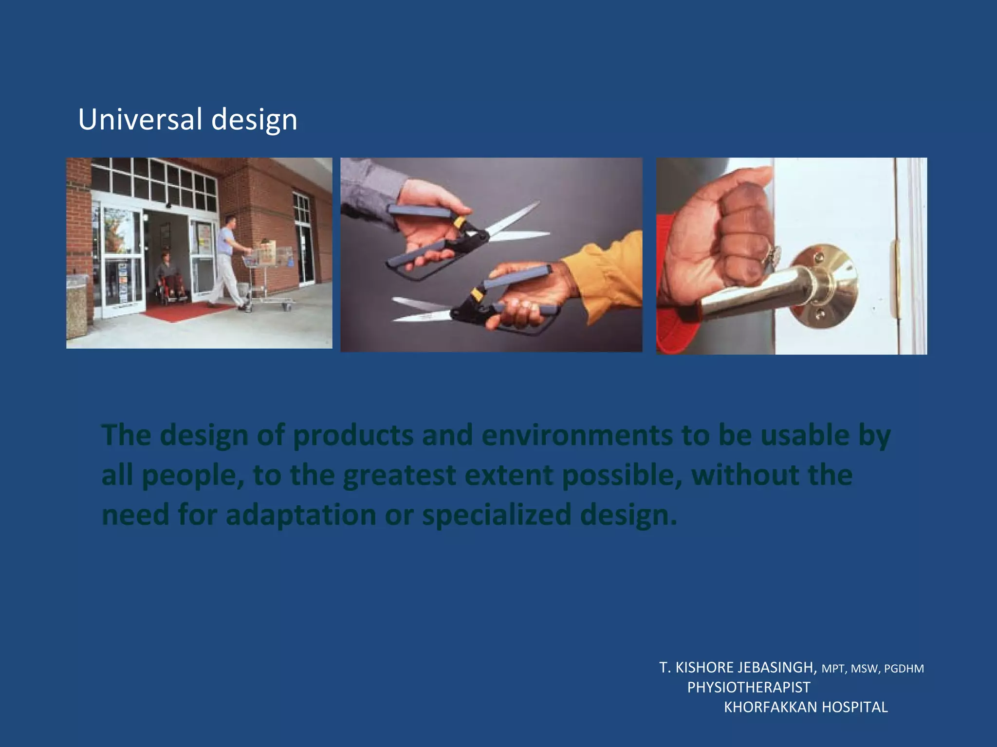 T. KISHORE JEBASINGH,  MPT, MSW, PGDHM  PHYSIOTHERAPIST  KHORFAKKAN HOSPITAL Universal design The design of products and environments to be usable by all people, to the greatest extent possible, without the need for adaptation or specialized design.  