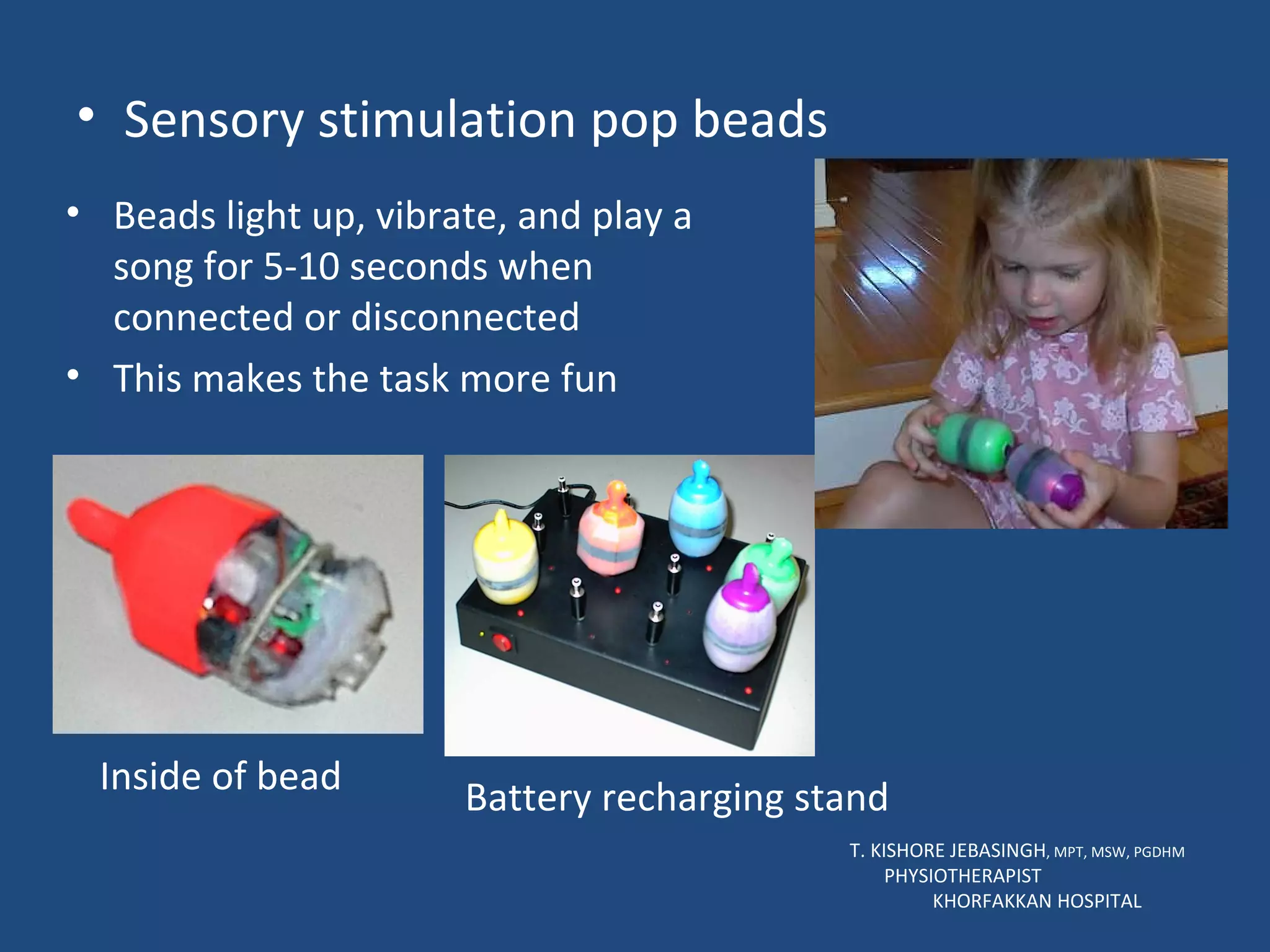 Sensory stimulation pop beads T. KISHORE JEBASINGH , MPT, MSW, PGDHM  PHYSIOTHERAPIST  KHORFAKKAN HOSPITAL Beads light up, vibrate, and play a song for 5-10 seconds when connected or disconnected This makes the task more fun Inside of bead Battery recharging stand 