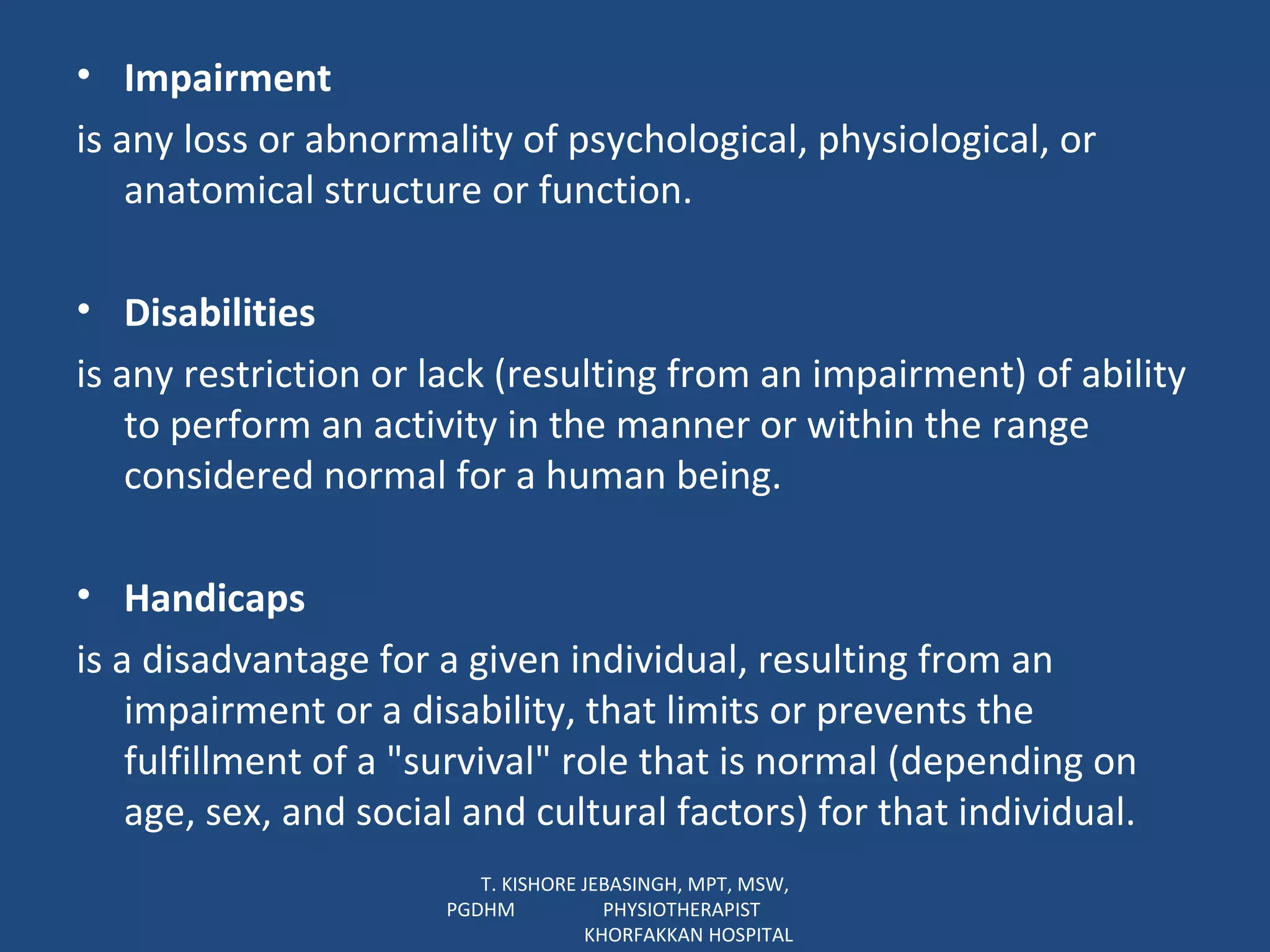 Impairment is any loss or abnormality of psychological, physiological, or anatomical structure or function. Disabilities is any restriction or lack (resulting from an impairment) of ability to perform an activity in the manner or within the range considered normal for a human being. Handicaps is a disadvantage for a given individual, resulting from an impairment or a disability, that limits or prevents the fulfillment of a "survival" role that is normal (depending on age, sex, and social and cultural factors) for that individual. T. KISHORE JEBASINGH, MPT, MSW, PGDHM  PHYSIOTHERAPIST  KHORFAKKAN HOSPITAL 