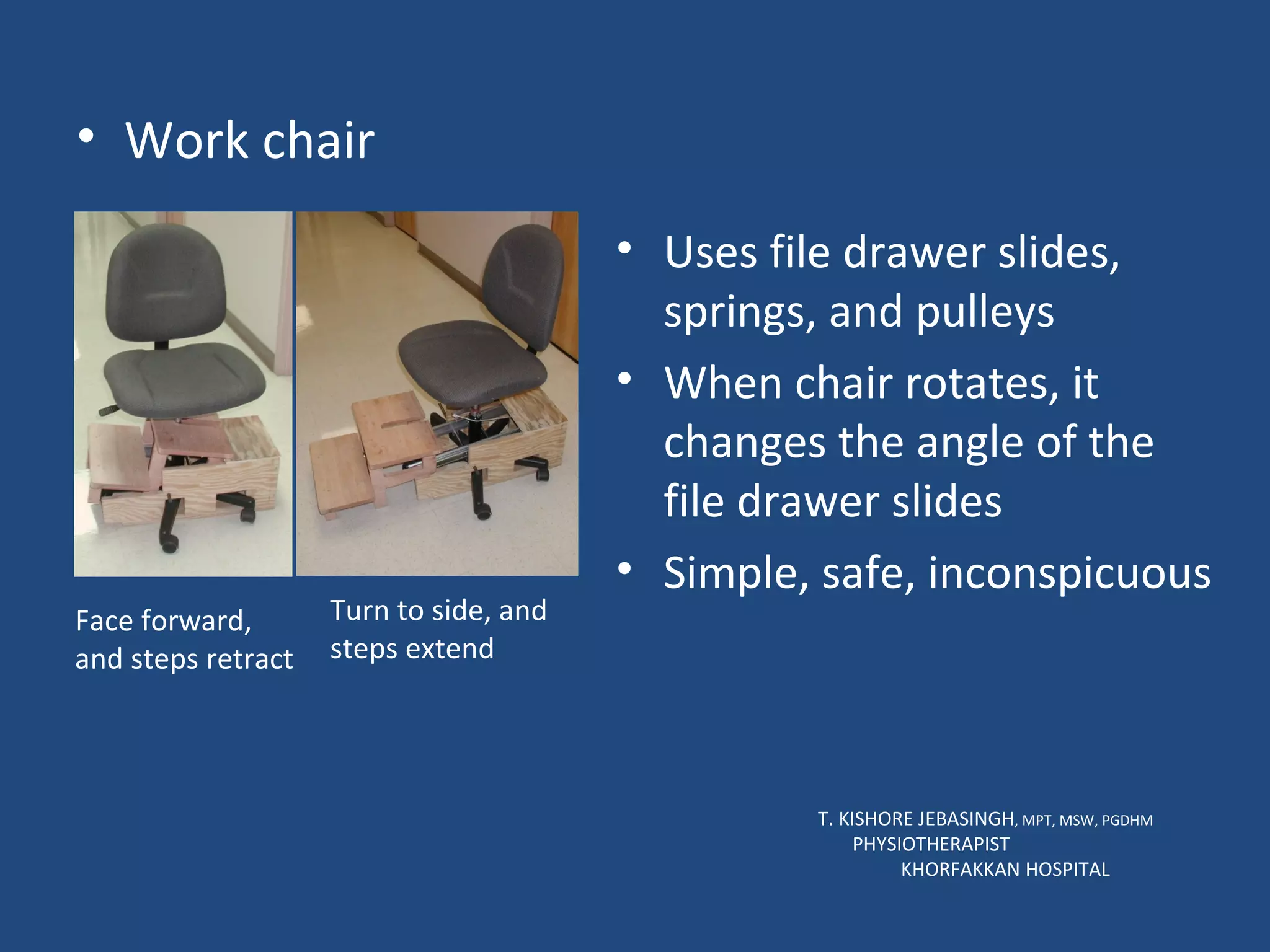 Work chair T. KISHORE JEBASINGH , MPT, MSW, PGDHM  PHYSIOTHERAPIST  KHORFAKKAN HOSPITAL Face forward, and steps retract Turn to side, and steps extend Uses file drawer slides, springs, and pulleys When chair rotates, it changes the angle of the file drawer slides Simple, safe, inconspicuous 