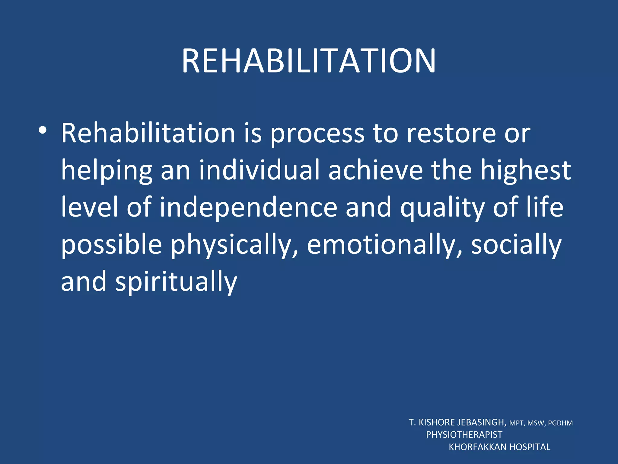 REHABILITATION Rehabilitation is process to restore or helping an individual achieve the highest level of independence and quality of life possible physically, emotionally, socially and spiritually T. KISHORE JEBASINGH,  MPT, MSW, PGDHM  PHYSIOTHERAPIST  KHORFAKKAN HOSPITAL 