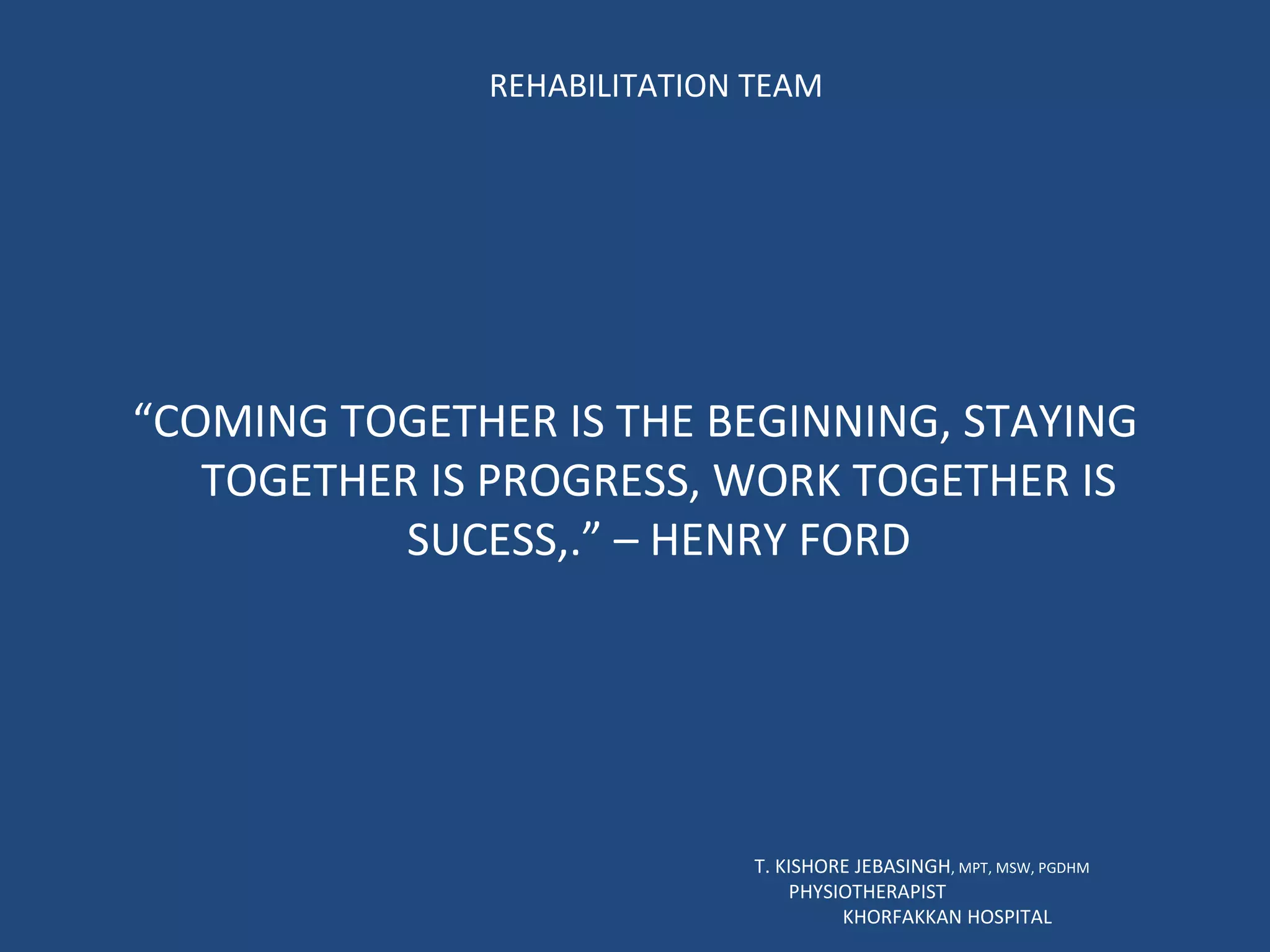 REHABILITATION TEAM “ COMING TOGETHER IS THE BEGINNING, STAYING TOGETHER IS PROGRESS, WORK TOGETHER IS SUCESS,.” – HENRY FORD T. KISHORE JEBASINGH , MPT, MSW, PGDHM  PHYSIOTHERAPIST  KHORFAKKAN HOSPITAL 