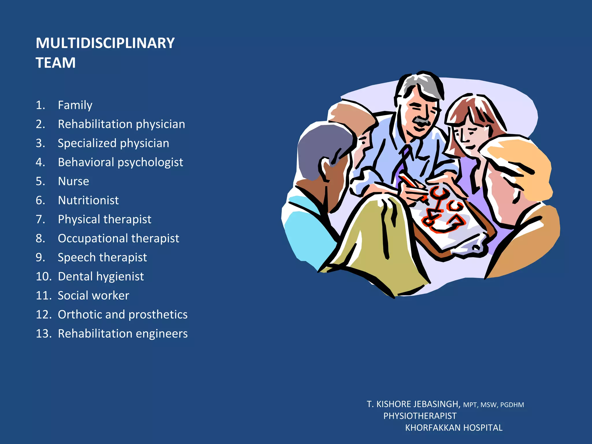 MULTIDISCIPLINARY TEAM Family Rehabilitation physician Specialized physician Behavioral psychologist Nurse Nutritionist Physical therapist Occupational therapist Speech therapist Dental hygienist Social worker Orthotic and prosthetics Rehabilitation engineers T. KISHORE JEBASINGH,  MPT, MSW, PGDHM  PHYSIOTHERAPIST  KHORFAKKAN HOSPITAL 