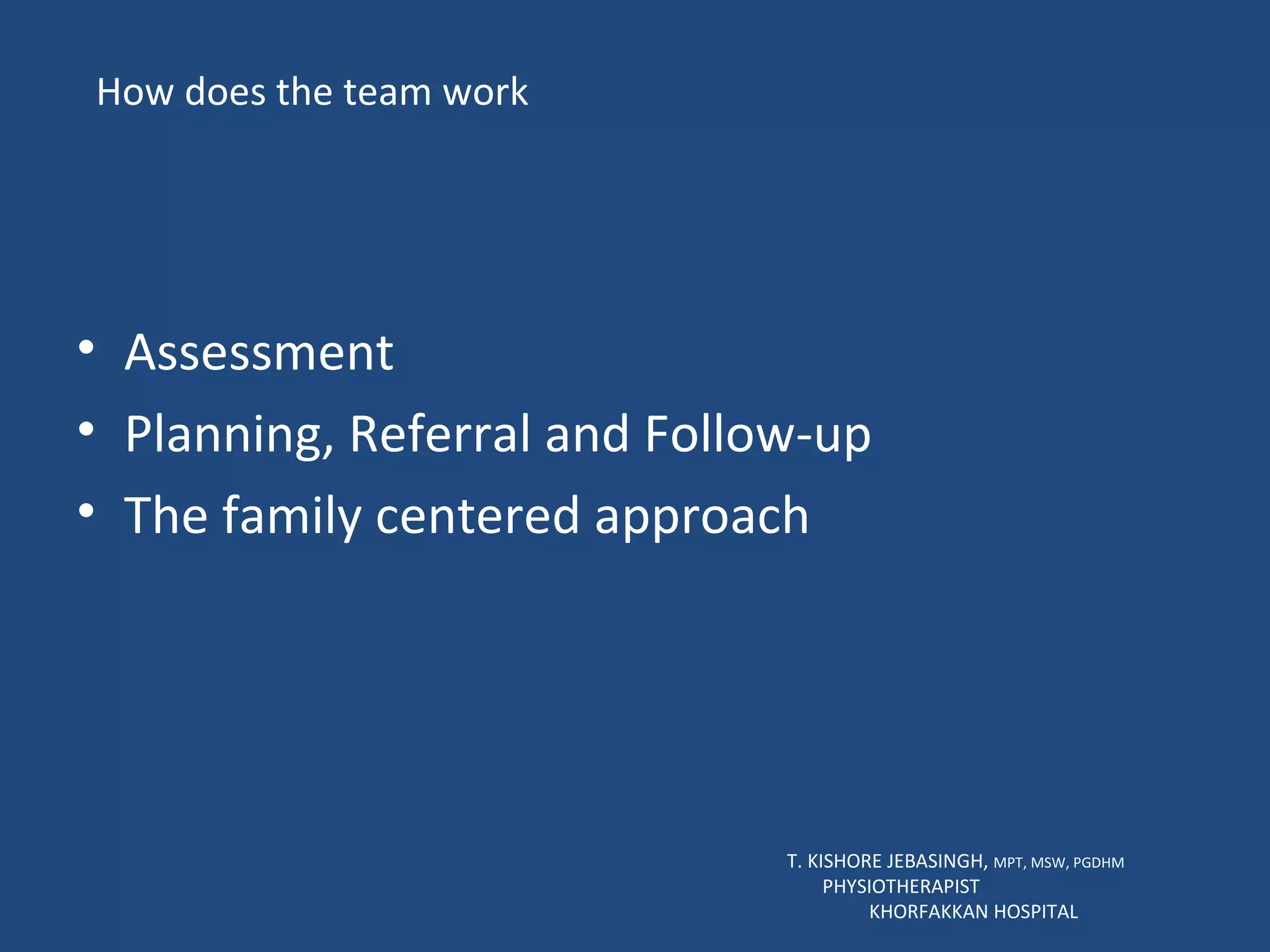 How does the team work Assessment Planning, Referral and Follow-up The family centered approach T. KISHORE JEBASINGH,  MPT, MSW, PGDHM  PHYSIOTHERAPIST  KHORFAKKAN HOSPITAL 