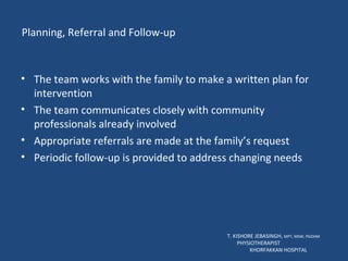 Planning, Referral and Follow-up The team works with the family to make a written plan for intervention The team communicates closely with community professionals already involved Appropriate referrals are made at the family’s request Periodic follow-up is provided to address changing needs  T. KISHORE JEBASINGH,  MPT, MSW, PGDHM  PHYSIOTHERAPIST  KHORFAKKAN HOSPITAL 