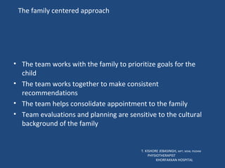 The family centered approach The team works with the family to prioritize goals for the child The team works together to make consistent  recommendations The team helps consolidate appointment to the family Team evaluations and planning are sensitive to the cultural background of the family T. KISHORE JEBASINGH,  MPT, MSW, PGDHM  PHYSIOTHERAPIST  KHORFAKKAN HOSPITAL 