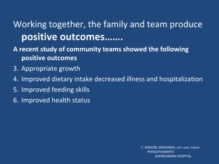 Working together, the family and team produce  positive outcomes……. A recent study of community teams showed the following positive outcomes Appropriate growth Improved dietary intake decreased illness and hospitalization Improved feeding skills Improved health status T. KISHORE JEBASINGH,  MPT, MSW, PGDHM  PHYSIOTHERAPIST  KHORFAKKAN HOSPITAL 