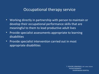 Occupational therapy service Working directly in partnership with person to maintain or develop their occupational performance skills that are meaningful to them to lead productive adult lives Provide specialist assessments appropriate to learning disabilities Provide specialist intervention carried out in most appropriate disabilities T. KISHORE JEBASINGH,  MPT, MSW, PGDHM  PHYSIOTHERAPIST  KHORFAKKAN HOSPITAL 