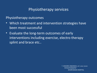 Physiotherapy services Physiotherapy outcomes Which treatment and intervention strategies have been most successful Evaluate the long-term outcomes of early interventions including exercise, electro therapy splint and brace etc.. T. KISHORE JEBASINGH,  MPT, MSW, PGDHM  PHYSIOTHERAPIST  KHORFAKKAN HOSPITAL 