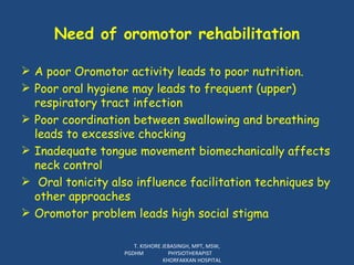 Need of oromotor rehabilitation A poor Oromotor activity leads to poor nutrition.  Poor oral hygiene may leads to frequent (upper) respiratory tract infection Poor coordination between swallowing and breathing leads to excessive chocking Inadequate tongue movement  biomechanically affects neck control  Oral tonicity also influence facilitation techniques by other approaches Oromotor problem leads high social stigma T. KISHORE JEBASINGH, MPT, MSW, PGDHM  PHYSIOTHERAPIST  KHORFAKKAN HOSPITAL 