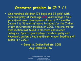 Oromotor problem in CP ? / ! One hundred children (76 boys and 24 girls) with cerebral palsy of mean age  2.5  years (range 1 to 9 years) and mean developmental age of 7.6 months (range 1 to 36 months) were included for the Indian study on Oromotor problem on 2001. The oral motor dysfunction was found in all cases and in each category. Spastic quadriplegic cerebral palsy and hypotonic patients had significantly poor feeding skill score (p < 0.001)  -  Gangil A. Indian Pediatr. 2001  Aug;38(8):839-46  T. KISHORE JEBASINGH, MPT, MSW, PGDHM  PHYSIOTHERAPIST  KHORFAKKAN HOSPITAL 