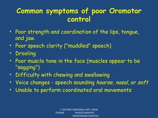 Common symptoms of poor Oromotor control Poor strength and coordination of the lips, tongue, and jaw.  Poor speech clarity ("muddled" speech) Drooling Poor muscle tone in the face (muscles appear to be "sagging") Difficulty with chewing and swallowing Voice changes - speech sounding  hoarse, nasal,  or  soft Unable to perform coordinated oral movements T. KISHORE JEBASINGH, MPT, MSW, PGDHM  PHYSIOTHERAPIST  KHORFAKKAN HOSPITAL 