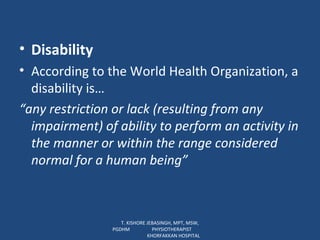 Disability According to the World Health Organization, a disability is… “ any restriction or lack (resulting from any impairment) of ability to perform an activity in the manner or within the range considered normal for a human being”  T. KISHORE JEBASINGH, MPT, MSW, PGDHM  PHYSIOTHERAPIST  KHORFAKKAN HOSPITAL 