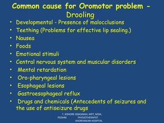 Developmental - Presence of malocclusions  Teething (Problems for effective lip sealing.) Nausea Foods Emotional stimuli Central nervous system and muscular disorders Mental retardation Oro-pharyngeal lesions Esophageal lesions Gastroesophageal reflux Drugs and chemicals (Antecedents of seizures and the use of antiseizure drugs Common cause for Oromotor problem -  Drooling  T. KISHORE JEBASINGH, MPT, MSW, PGDHM  PHYSIOTHERAPIST  KHORFAKKAN HOSPITAL 