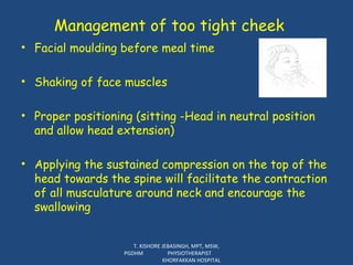 Management of too tight cheek Facial moulding before meal time Shaking of face muscles Proper positioning (sitting -Head in neutral position and allow head extension) Applying the sustained compression on the top of the head towards the spine will facilitate the contraction of all musculature around neck and encourage the swallowing T. KISHORE JEBASINGH, MPT, MSW, PGDHM  PHYSIOTHERAPIST  KHORFAKKAN HOSPITAL 
