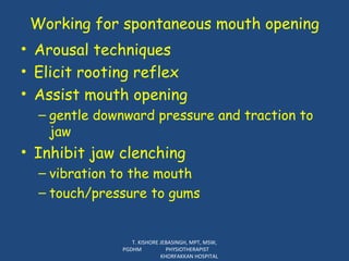 Working for spontaneous mouth opening Arousal techniques Elicit rooting reflex Assist mouth opening gentle downward pressure and traction to jaw Inhibit jaw clenching vibration to the mouth touch/pressure to gums T. KISHORE JEBASINGH, MPT, MSW, PGDHM  PHYSIOTHERAPIST  KHORFAKKAN HOSPITAL 