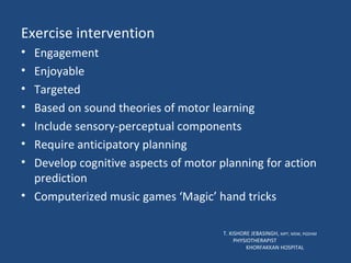 Exercise intervention Engagement Enjoyable Targeted Based on sound theories of motor learning Include sensory-perceptual components Require anticipatory planning Develop cognitive aspects of motor planning for action prediction Computerized music games ‘Magic’ hand tricks  T. KISHORE JEBASINGH,  MPT, MSW, PGDHM  PHYSIOTHERAPIST  KHORFAKKAN HOSPITAL 