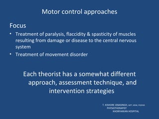 Motor control approaches Focus Treatment of paralysis, flaccidity & spasticity of muscles resulting from damage or disease to the central nervous system Treatment of movement disorder Each theorist has a somewhat different approach, assessment technique, and intervention strategies  T. KISHORE JEBASINGH,  MPT, MSW, PGDHM  PHYSIOTHERAPIST  KHORFAKKAN HOSPITAL 