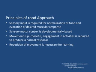 Principles of rood Approach Sensory input is required for normalization of tone and evocation of desired muscular response Sensory motor control is developmentally based Movement is purposeful, engagement in activities is required to produce a normal response Repetition of movement is necessary for learning T. KISHORE JEBASINGH,  MPT, MSW, PGDHM  PHYSIOTHERAPIST  KHORFAKKAN HOSPITAL 