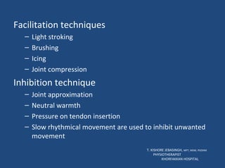 Facilitation techniques Light stroking Brushing Icing Joint compression Inhibition technique Joint approximation Neutral warmth Pressure on tendon insertion Slow rhythmical movement are used to inhibit unwanted movement T. KISHORE JEBASINGH,  MPT, MSW, PGDHM  PHYSIOTHERAPIST  KHORFAKKAN HOSPITAL 