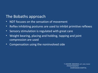 The Bobaths approach NDT focuses on the sensation of movement Reflex inhibiting postures are used to inhibit primitive reflexes Sensory stimulation is regulated with great care Weight bearing, placing and holding, tapping and joint compression are used Compensation using the noninvolved side T. KISHORE JEBASINGH,  MPT, MSW, PGDHM  PHYSIOTHERAPIST  KHORFAKKAN HOSPITAL 