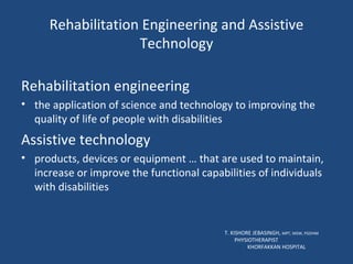 Rehabilitation Engineering and Assistive Technology Rehabilitation engineering the application of science and technology to improving the quality of life of people with disabilities Assistive technology products, devices or equipment … that are used to maintain, increase or improve the functional capabilities of individuals with disabilities  T. KISHORE JEBASINGH,  MPT, MSW, PGDHM  PHYSIOTHERAPIST  KHORFAKKAN HOSPITAL 