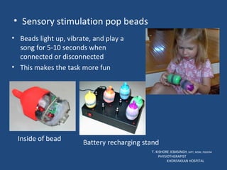 Sensory stimulation pop beads T. KISHORE JEBASINGH , MPT, MSW, PGDHM  PHYSIOTHERAPIST  KHORFAKKAN HOSPITAL Beads light up, vibrate, and play a song for 5-10 seconds when connected or disconnected This makes the task more fun Inside of bead Battery recharging stand 
